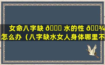 女命八字缺 🍀 水的性 🌾 格怎么办（八字缺水女人身体哪里不好）